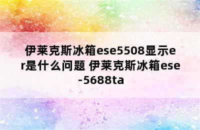 伊莱克斯冰箱ese5508显示er是什么问题 伊莱克斯冰箱ese-5688ta